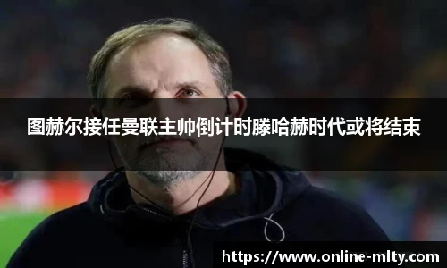 图赫尔接任曼联主帅倒计时滕哈赫时代或将结束